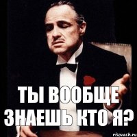 Ты вообще знаешь кто я?