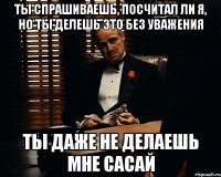 Ты спрашиваешь, посчитал ли я, но ты делешь это без уважения ты даже не делаешь мне сасай