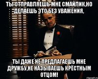 ты отправляешь мне смайлик,но делаешь это без уважения, ты даже не предлагаешь мне дружбу,не называешь крёстным отцом!