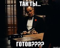 так ты... готов????