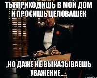 Ты приходишь в мой дом и просишь целовашек ,но даже не выказываешь уважение.....