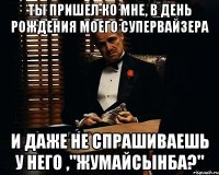 ты пришел ко мне, в день рождения моего супервайзера и даже не спрашиваешь у него ,"жумайсынба?"