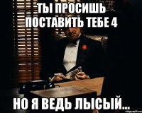 ты просишь поставить тебе 4 но я ведь лысый...