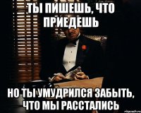 ты пишешь, что приедешь но ты умудрился забыть, что мы расстались