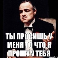 ТЫ ПРОСИШЬ У МЕНЯ ТО ЧТО Я ПРОШУ У ТЕБЯ