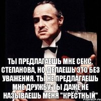 ТЫ ПРЕДЛАГАЕШЬ МНЕ СЕКС, СТЕПАНОВА, НО ДЕЛАЕШЬ ЭТО БЕЗ УВАЖЕНИЯ. ТЫ НЕ ПРЕДЛАГАЕШЬ МНЕ ДРУЖБУ, ТЫ ДАЖЕ НЕ НАЗЫВАЕШЬ МЕНЯ "КРЁСТНЫЙ"