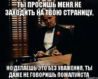 ты просишь меня не заходить на твою страницу, но делаешь это без уважения, ты даже не говоришь пожалуйста