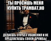 Ты просишь меня купить трамват,но делаешь это без уважения и не предлагаешь своей дружбы