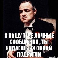 я пишу тебе личные сообщения , ты кидаешь их своим подругам