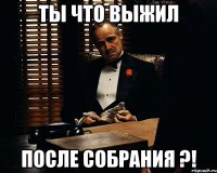 Ты что выжил после собрания ?!