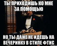 ТЫ приходишь ко мне за помощью но ты даже не идешь на вечеринку в стиле ФТиС