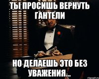 ты просишь вернуть гантели но делаешь это без уважения...