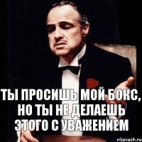 Ты просишь мой бокс, но ты не делаешь этого с уважением