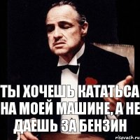 ты хочешь кататьса на моей машине, а не даешь за бензин