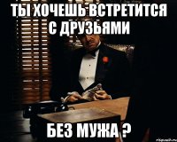 ты хочешь встретится с друзьями без мужа ?