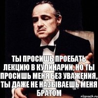 ты просишь проебать лекцию в кулинарии, но ты просишь меня без уважения, ты даже не называешь меня братом