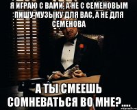 Я играю с вами, а не с Семеновым Пишу музыку для вас, а не для Семенова А ты смеешь сомневаться во мне?....