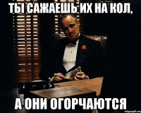 ты сажаешь их на кол, а они огорчаются