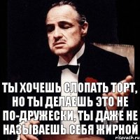 Ты хочешь слопать торт, но ты делаешь это не по-дружески, ты даже не называешь себя жирной