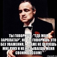 Ты говоришь: "Где моя зарплата?", но ты говоришь это без уважения, и даже не целуешь мне руку и не называешь меня своим Боссом!