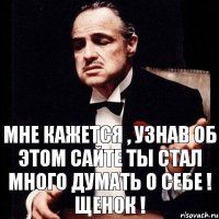 мне кажется , узнав об этом сайте ты стал много думать о себе ! щенок !