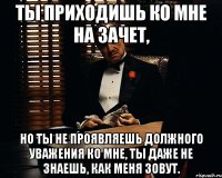 Ты приходишь ко мне на зачет, но ты не проявляешь должного уважения ко мне, ты даже не знаешь, как меня зовут.