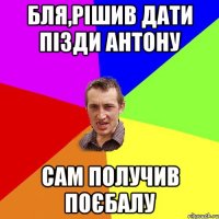 бля,рішив дати пізди антону сам получив поєбалу