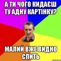 а ти чого кидаєш ту адну картінку? малий вже видно спить