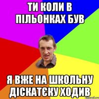 ти коли в пільонках був я вже на школьну діскатєку ходив