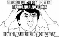 ты хочешь, чтобы я тебя проводил до дома но ты даже не подождала!