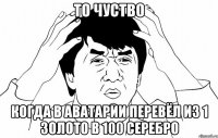 то чуство когда в аватарии перевёл из 1 золото в 100 серебро