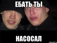 ебать ты насосал