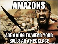 amazons are going to wear your balls as a necklace