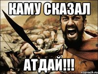 каму сказал атдай!!!