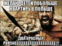 желаю детей побольше, квартиру в польше два красных porsheeeeeeeeeeeeeeeeeeeeee!!!