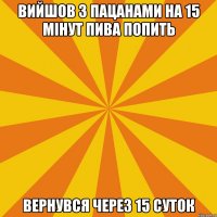 ВИЙШОВ З ПАЦАНАМИ НА 15 МIНУТ ПИВА ПОПИТЬ ВЕРНУВСЯ ЧЕРЕЗ 15 СУТОК