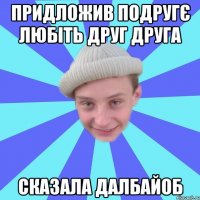 Придложив подругє любіть друг друга Сказала далбайоб