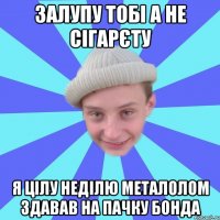 Залупу тобі а не сігарєту Я цілу неділю металолом здавав на пачку бонда