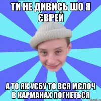 Ти не дивись шо я єврей А то як уєбу то вся мєлоч в карманах погнеться