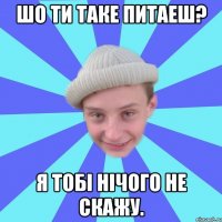 Шо ти таке питаеш? Я тобі нічого не скажу.