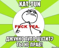 kat-tun джунно тупо шутит? ты не прав!