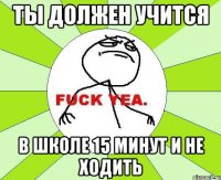 ты должен учится в школе 15 минут и не ходить