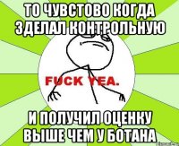 то чувстово когда зделал контрольную и получил оценку выше чем у ботана