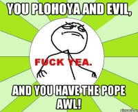 you plohoya and evil, and you have the pope awl!