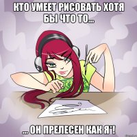 Кто умеет рисовать хотя бы что то... ... он прелесен как я*!