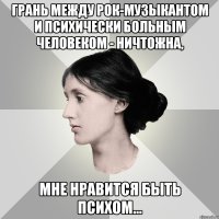 грань между рок-музыкантом и психически больным человеком - ничтожна, мне нравится быть психом...
