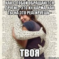 как с тобой обращаются другие - это их карма. как ты на это реагируешь - твоя