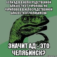 если ад в в непосредственной близости от чуролова, но чурилово в в непосредственной близости от челябинска значит ад - это челябинск?