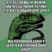 а что если мы не можем найти себе парня, потому что, я и ты нашли друг друга мы половинки одного целого и вселенная дала добро