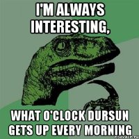 I'm always interesting, what o'clock Dursun gets up every morning